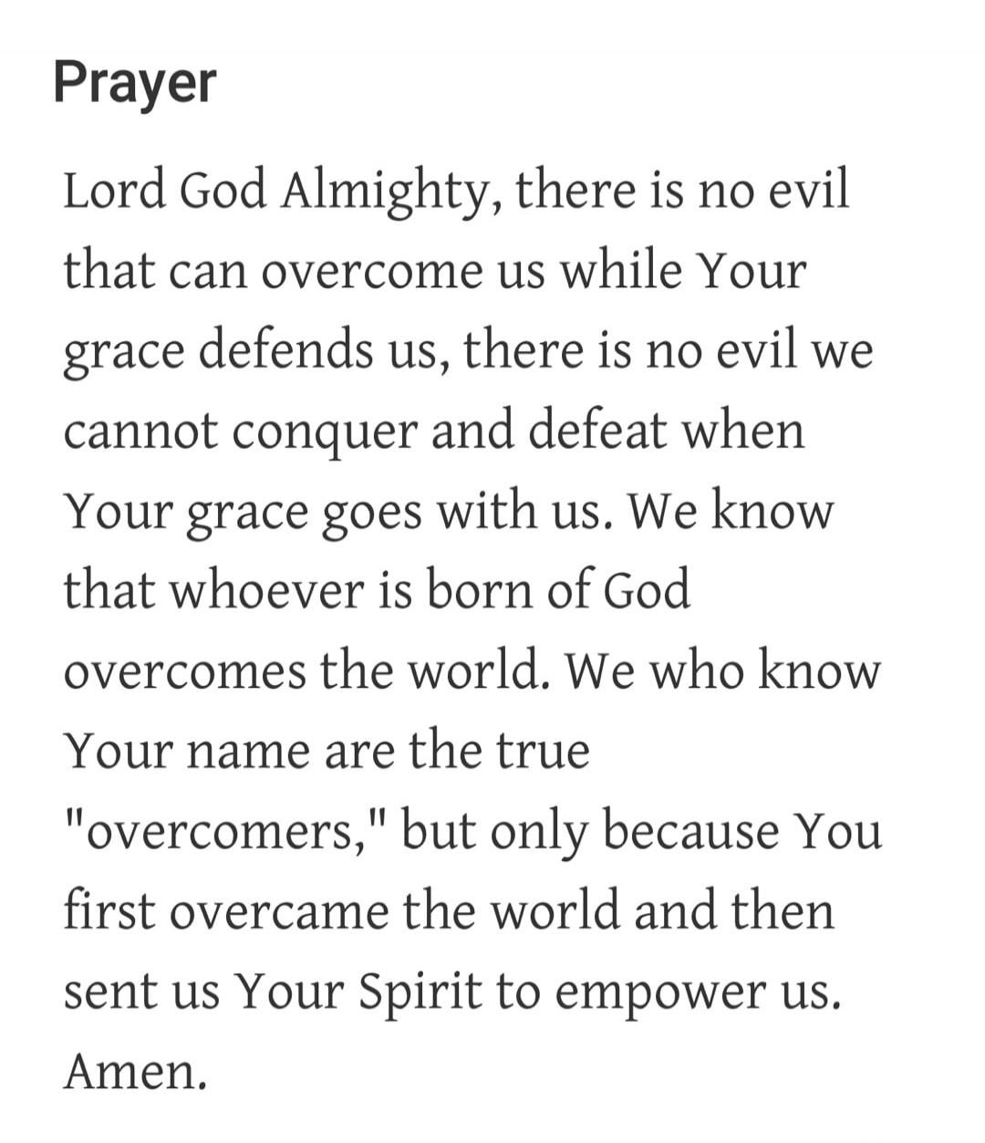 Prayer Lord God Almighty, there is no evil that can overcome us while Your grace defends us, there is no evil we cannot conquer and defeat when Your grace goes with us. We know that whoever is born of God overcomes the world. We who know Your name are the true 