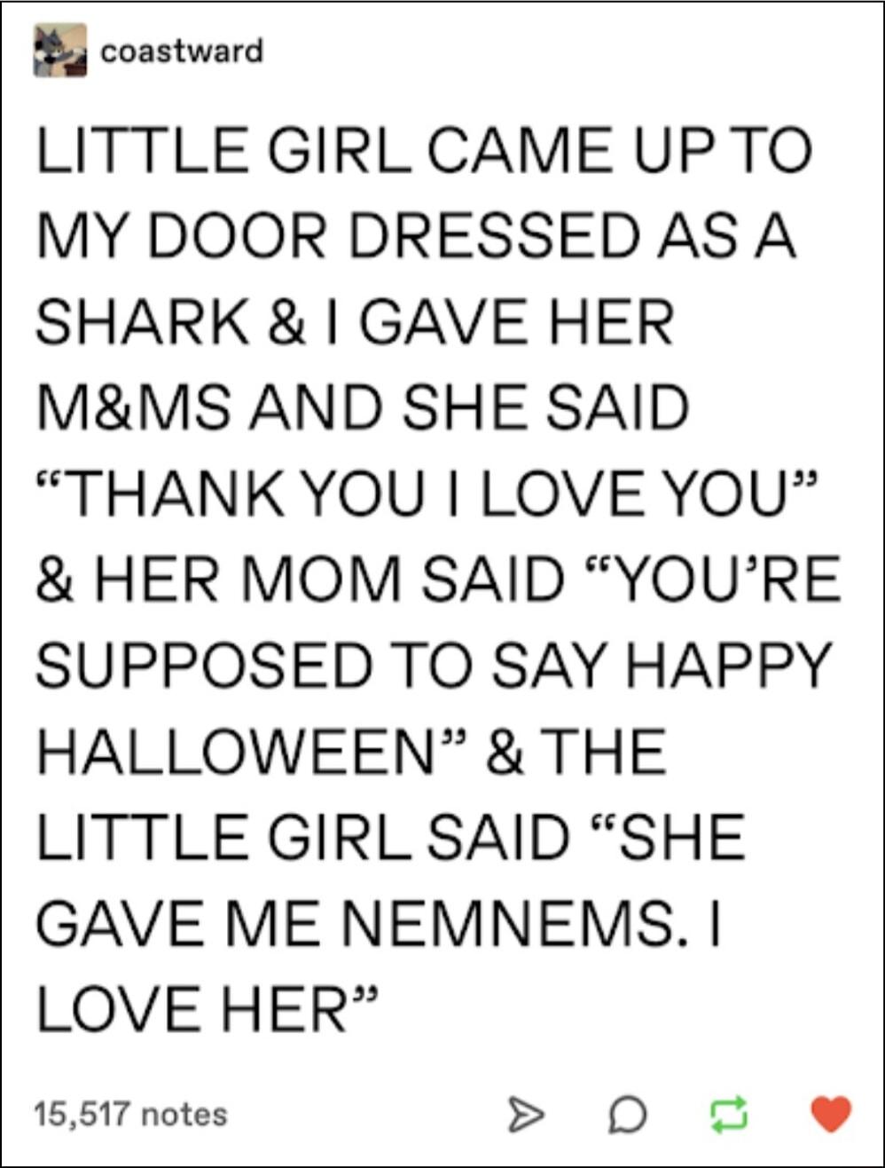 B coastward LITTLE GIRL CAME UP TO MY DOOR DRESSED AS A SHARK GAVE HER MMS AND SHE SAID THANKYOU LOVE YOU HER MOM SAID YOURE SUPPOSED TO SAY HAPPY HALLOWEEN THE LITTLE GIRL SAID SHE GAVE ME NEMNEMS LOVE HER 15517 notes D o e