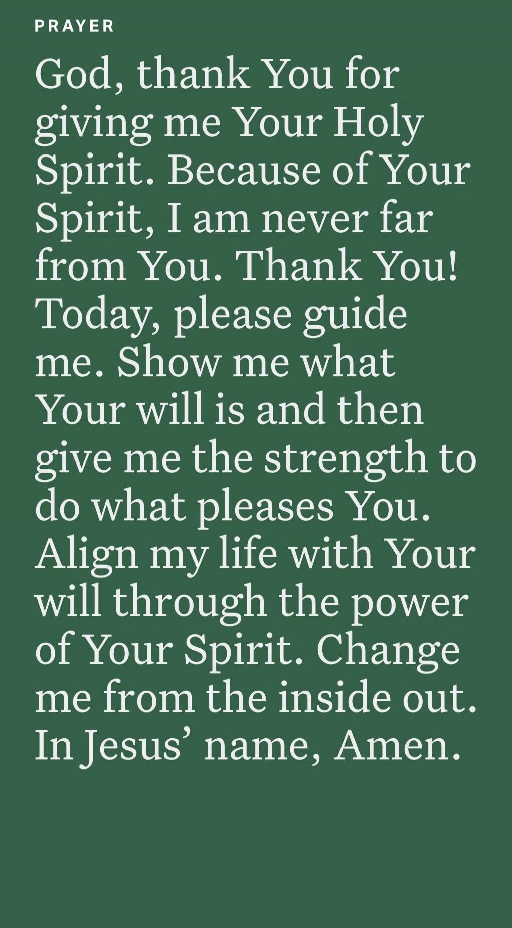 PRAYER God, thank You for giving me Your Holy Spirit. Because of Your Spirit, I am never far from You. Thank You! Today, please guide me. Show me what Your will is and then give me the strength to do what pleases You. Align my life with Your will through the power of Your Spirit. Change me from the inside out. In Jesus’ name, Amen.