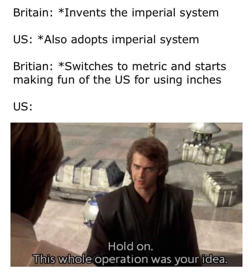 Britain Invents the imperial system US Also adopts imperial system Britian Switches to metric and starts making fun of the US for using inches Us plefelolgH Jlhisiwhole operation was youridea