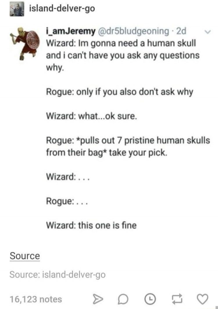 n island delver go 2 Source i_amJeremy drSbludgeoning 2d v Wizard Im gonna need a human skull and i cant have you ask any questions why Rogue only if you also dont ask why Wizard whatok sure Rogue pulls out 7 pristine human skulls from their bag take your pick Wizard Rogue Wizard this one is fine Source island delver go 16123 notes 0D 0 2 Q