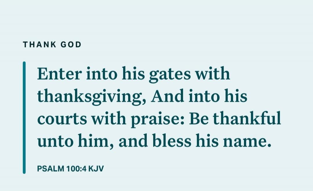 THANK GOD
Enter into his gates with thanksgiving, And into his courts with praise: Be thankful unto him, and bless his name.
PSALM 100:4 KJV