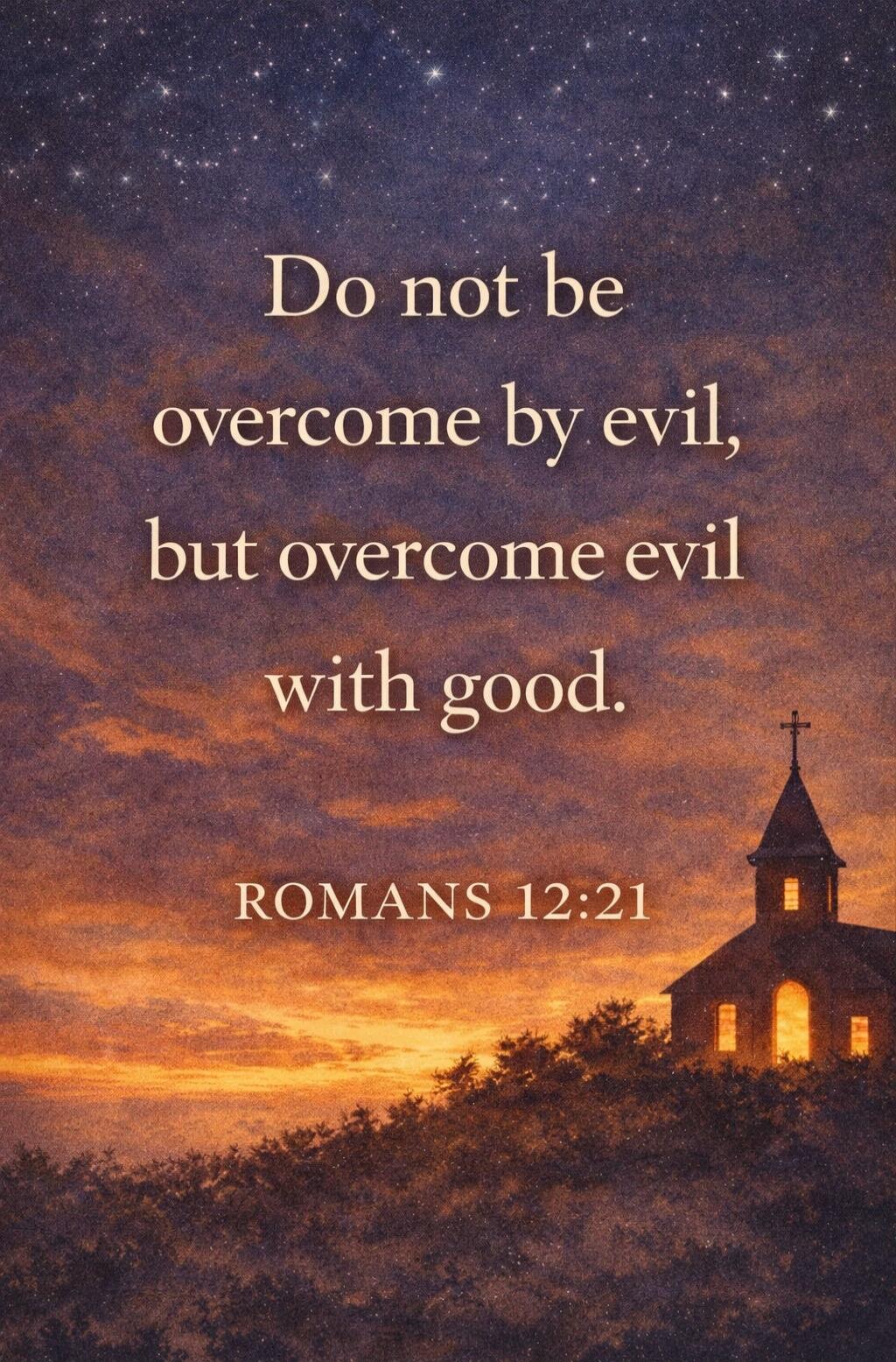 Do not be overcome by evil, but overcome evil with good. ROMANS 12:21