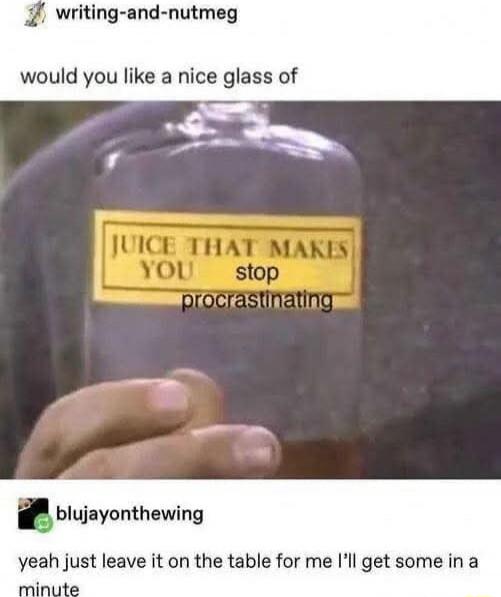 would you like a nice glass of

JUICE THAT MAKES YOU stop procrastinating

yeah just leave it on the table for me I’ll get some in a minute