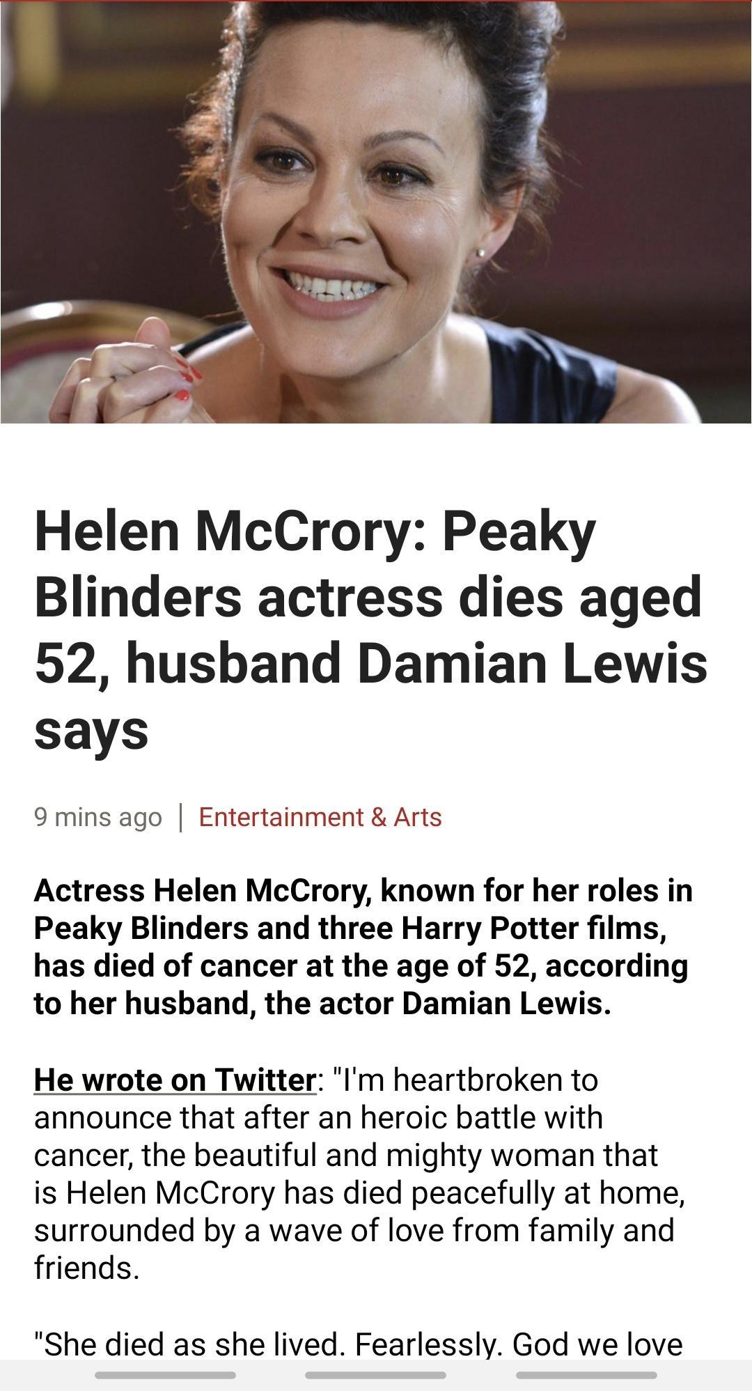 Helen McCrory Peaky Blinders actress dies aged 52 husband Damian Lewis says 9 mins ago Entertainment Arts Actress Helen McCrory known for her roles in Peaky Blinders and three Harry Potter films has died of cancer at the age of 52 according to her husband the actor Damian Lewis He wrote on Twitter Im heartbroken to announce that after an heroic battle with cancer the beautiful and mighty woman tha