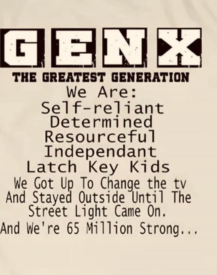 GEN X
THE GREATEST GENERATION
We Are:
Self-reliant
Determined
Resourceful
Independant
Latch Key Kids
We Got Up To Change the tv
And Stayed Outside Until The Street Light Came On.
And we’re 65 Million Strong...