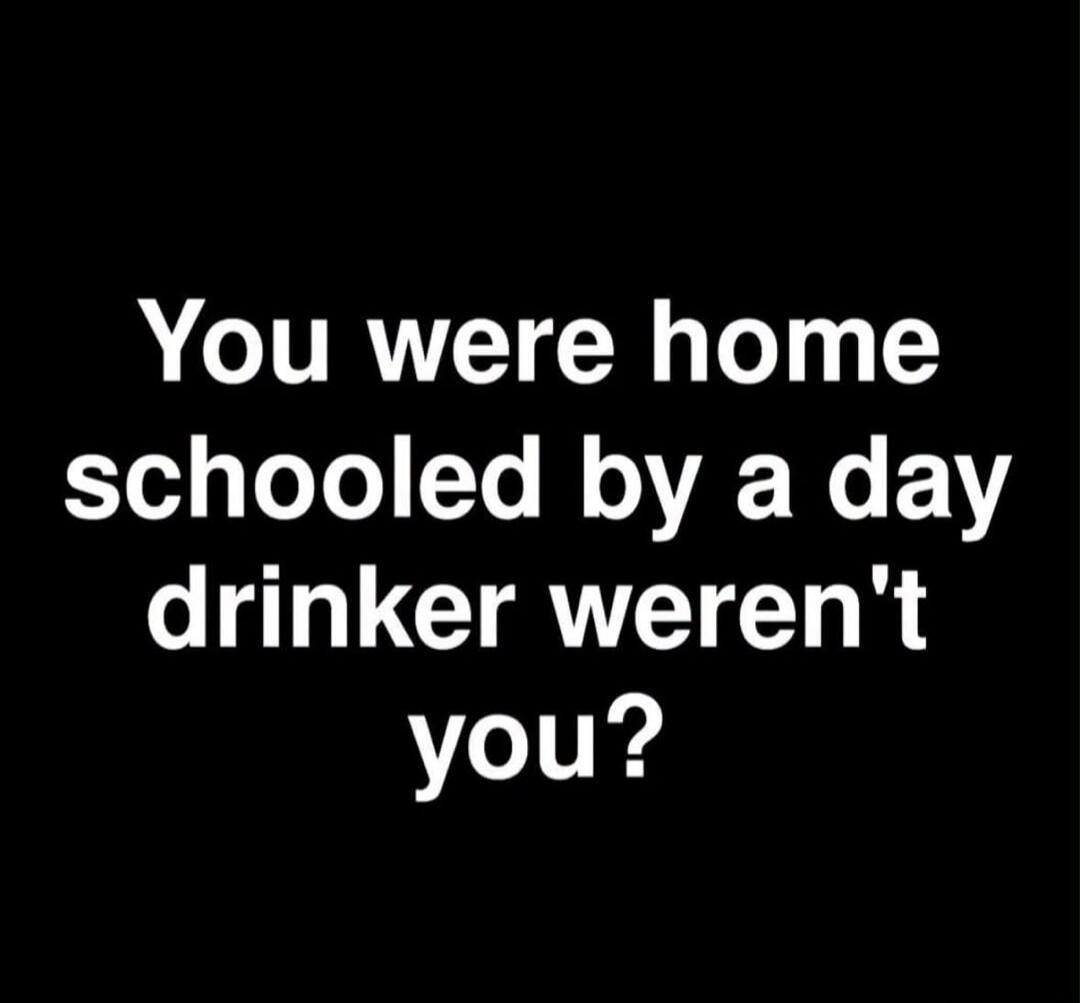 You were home schooled by a day drinker weren't you?