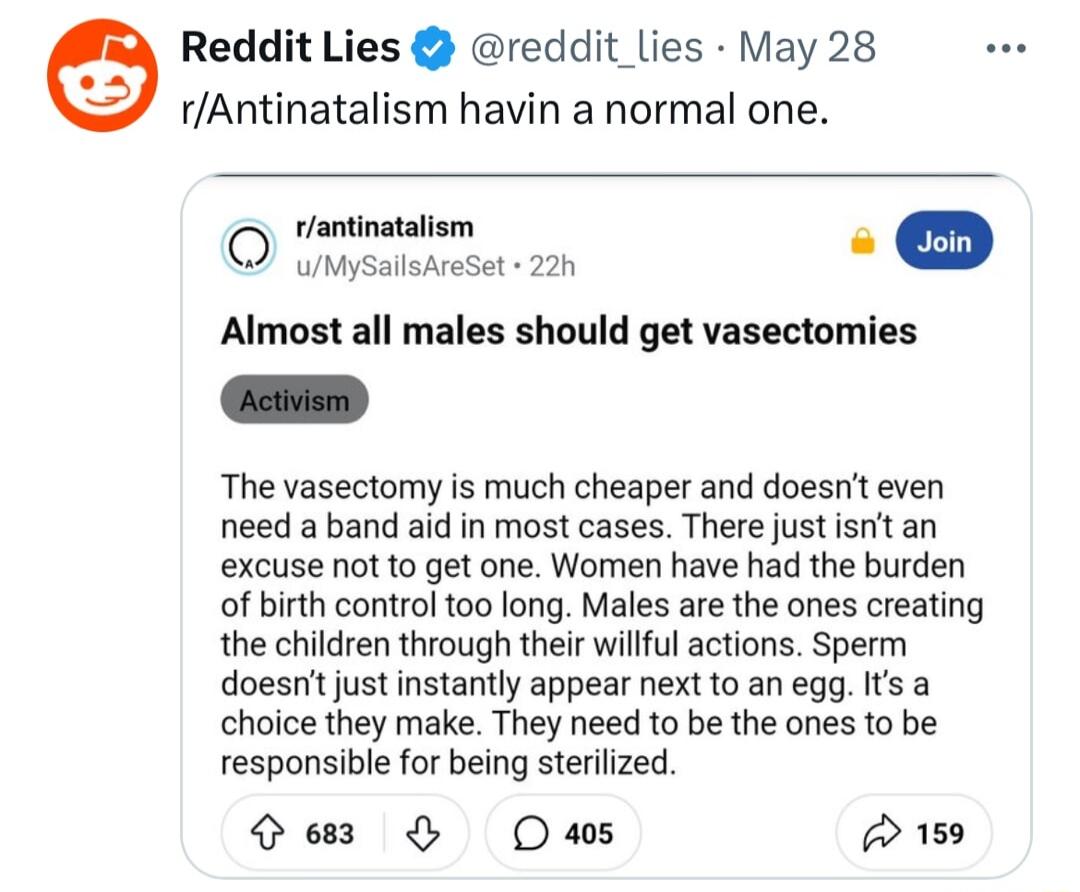 Reddit Lies reddit lies May28 rAntinatalism havin a normal one rantinatalism s D Almost all males should get vasectomies The vasectomy is much cheaper and doesnt even need a band aid in most cases There just isnt an excuse not to get one Women have had the burden of birth control oo long Males are the ones creating the children through their willful actions Sperm doesnt just instantly appear next 