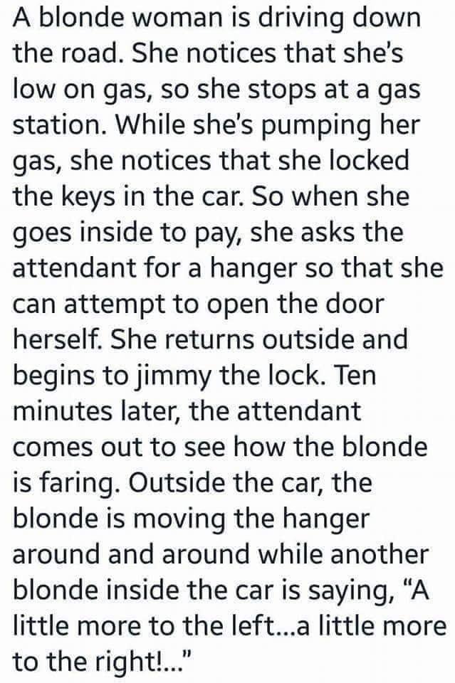 A blonde woman is driving down the road She notices that shes low on gas so she stops at a gas station While shes pumping her gas she notices that she locked the keys in the car So when she goes inside to pay she asks the attendant for a hanger so that she can attempt to open the door herself She returns outside and begins to jimmy the lock Ten minutes later the attendant comes out to see how the 