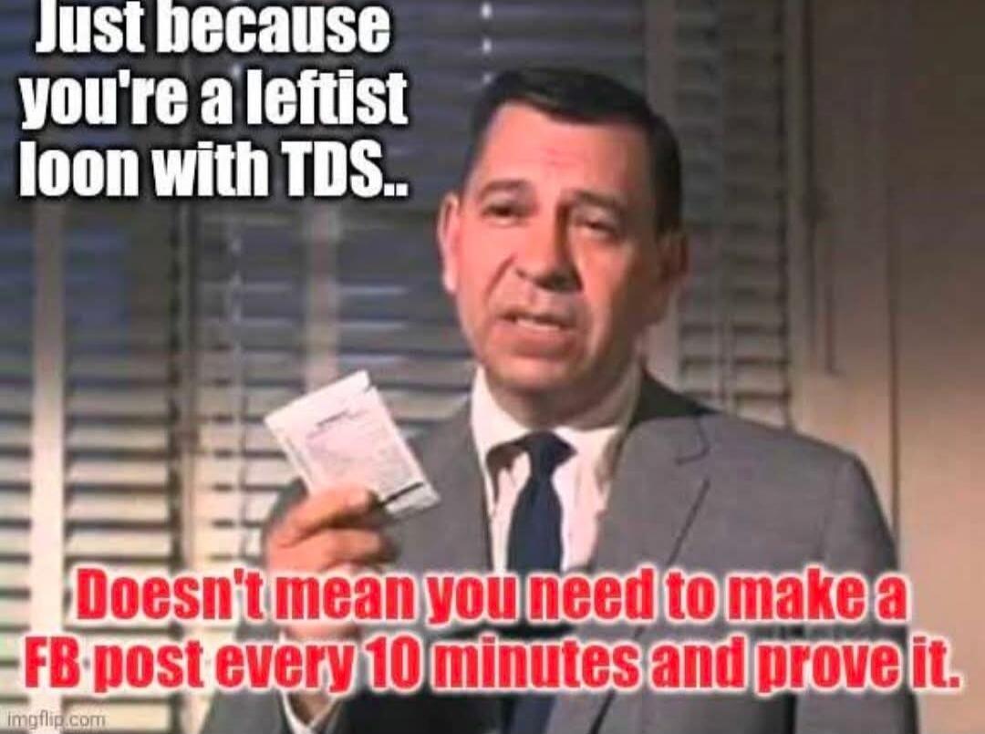 Just because you're a leftist loon with TDS.. Doesn't mean you need to make a FB post every 10 minutes and prove it.