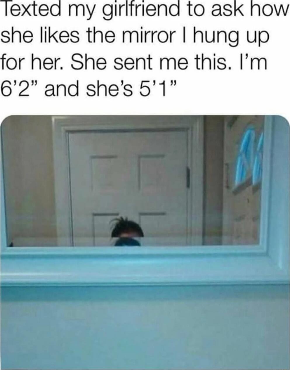 Texted my girlfriend to ask how she likes the mirror I hung up for her. She sent me this. I’m 6’2” and she’s 5’1”
