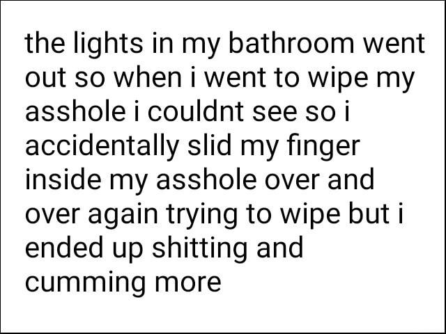 the lights in my bathroom went out so when i went to wipe my asshole i couldnt see so i accidentally slid my finger inside my asshole over and over again trying to wipe but i ended up shitting and cumming more