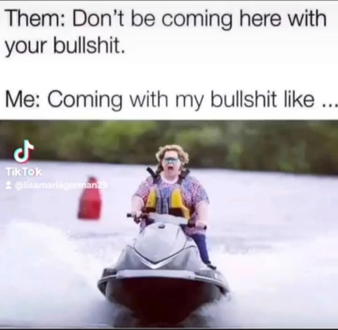 Them: Don’t be coming here with your bullshit.
Me: Coming with my bullshit like …