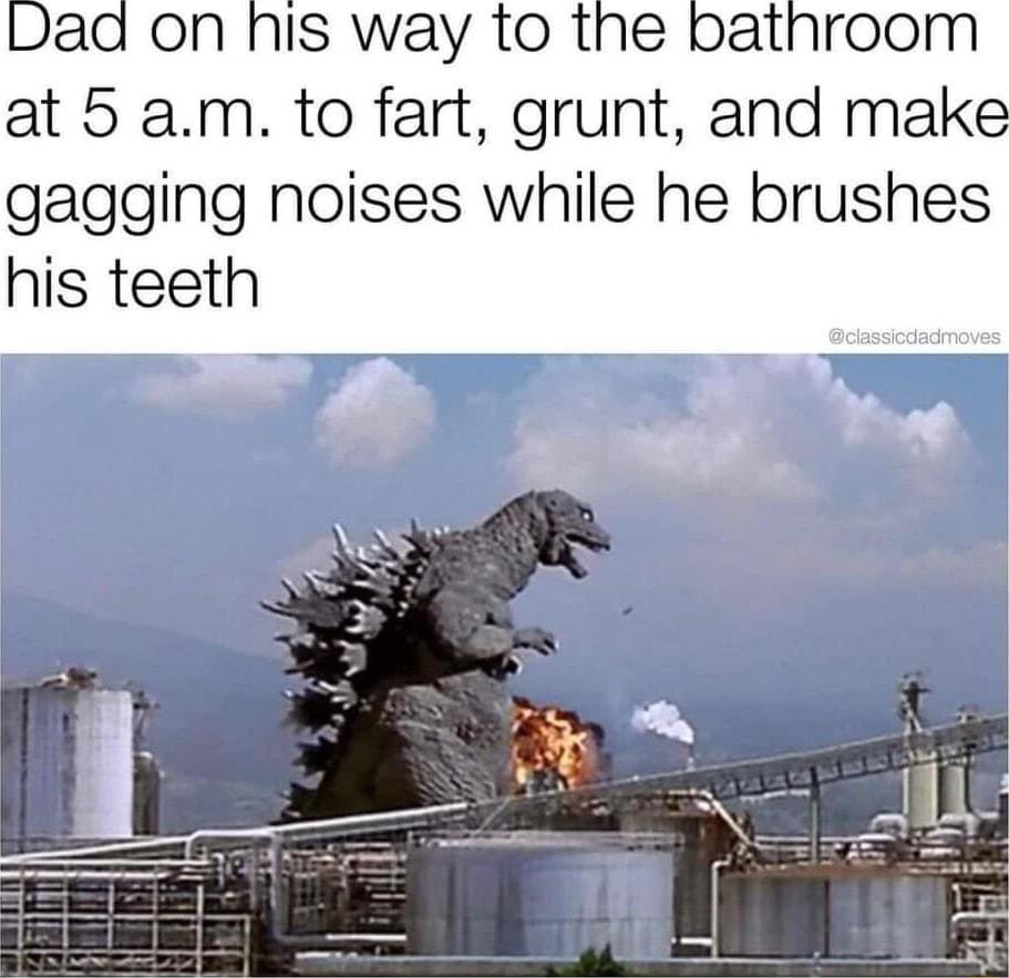 Dad on his way to the pbathroom at 5 am to fart grunt and make gagging noises while he brushes his teeth