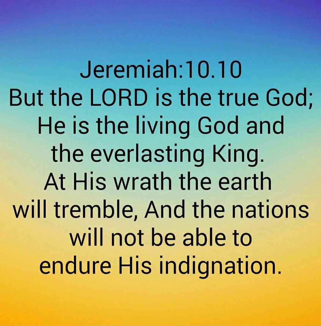 Jeremiah 10:10 But the LORD is the true God; He is the living God and the everlasting King. At His wrath the earth will tremble, And the nations will not be able to endure His indignation.