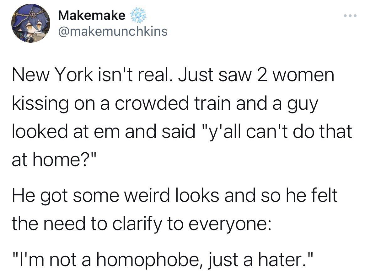 Makemake makemunchkins New York isnt real Just saw 2 women kissing on a crowded train and a guy looked at em and said yall cant do that at home He got some weird looks and so he felt the need to clarify to everyone Im not a homophobe just a hater