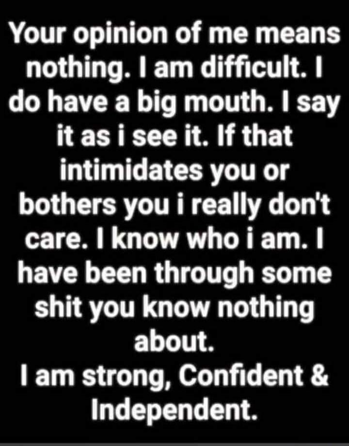 Your opinion of me means nothing. I am difficult. I do have a big mouth. I say it as i see it. If that intimidates you or bothers you i really don't care. I know who i am. I have been through some shit you know nothing about. I am strong, Confident & Independent.