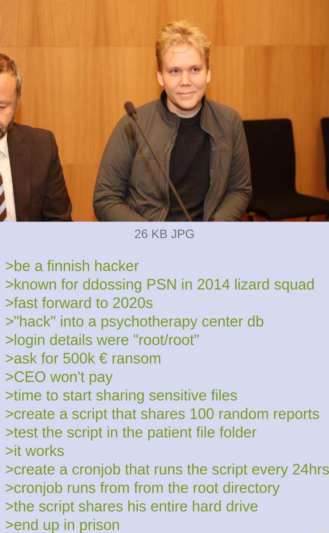 26 KB JPG be a finnish hacker known for ddossing PSN in 2014 lizard squad fast forward to 2020s hack into a psychotherapy center db login details were rootroot ask for 500k ransom CEO wont pay time to start sharing sensitive files create a script that shares 100 random reports test the script in the patient file folder it works create a cronjob that runs the script every 24hrs cronjob runs from fr