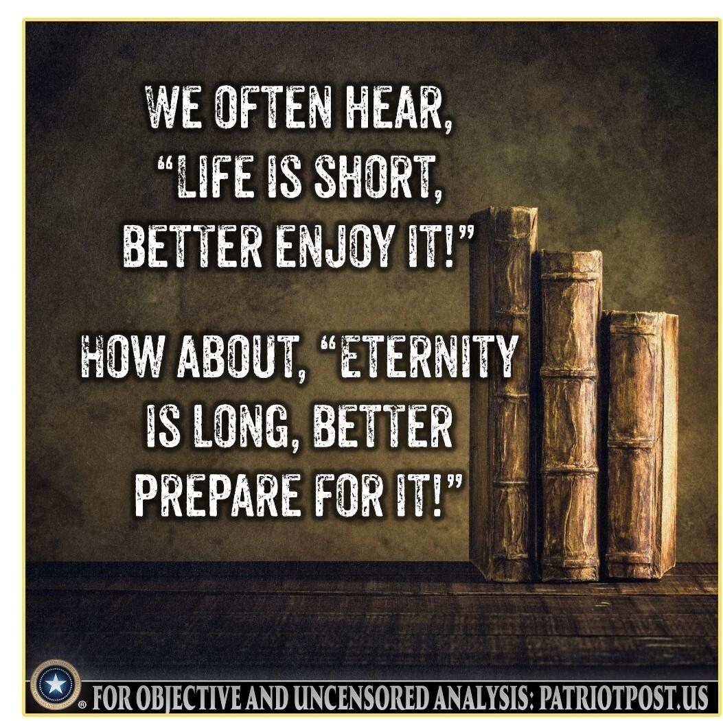 WE OFTEN HEAR LIFE IS SHORT BETTER ENJOY IT 7 HOW ABOUT ETERNITY 4 IS LONG BETTER j PREPARE FORIT 4 J FOR OBJECTIVEAND UNCENSORED ANALYSIS PATRIOTPOSTUS