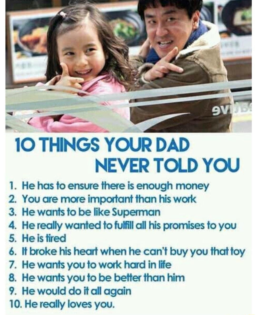 10 THINGS YOUR DAD NEVER TOLD YOU He has fo ensure there is enough money You are more important than his work He wants to be like Superman He really wanted to fulfill all his promises fo you Heis fired It broke his heart when he cant buy you that toy He wants you fo work hard in life He wants you fo be better than him He would do it all again 0 He redlly loves you PENSOBWN