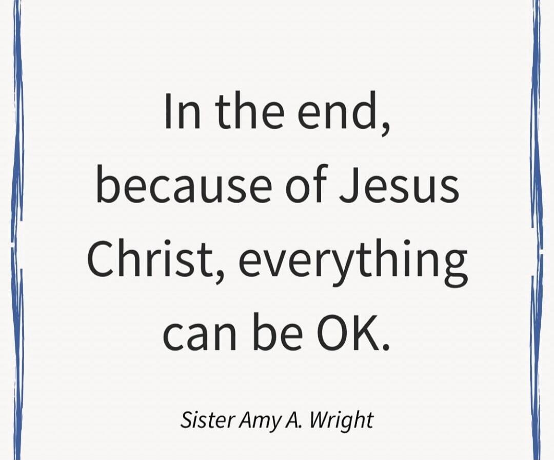 In the end, because of Jesus Christ, everything can be OK. Sister Amy A. Wright