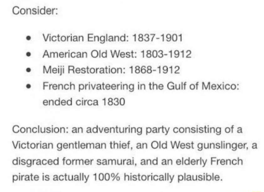 Consider Victorian England 1837 1901 American Old West 1803 1912 Meiji Restoration 1868 1912 French privateering in the Gulf of Mexico ended circa 1830 Conclusion an adventuring party consisting of a Victorian gentleman thief an Old West gunslinger a disgraced former samurai and an elderly French pirate is actually 100 historically plausible