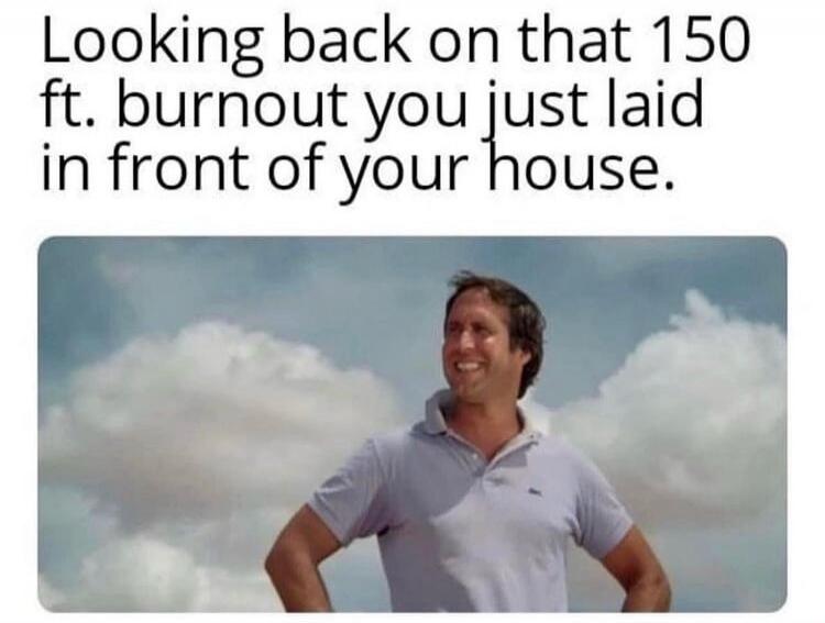 Looking back on that 150 ft. burnout you just laid in front of your house.