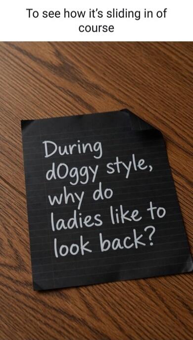 To see how it's sliding in of course. During doggy style, why do ladies like to look back?
