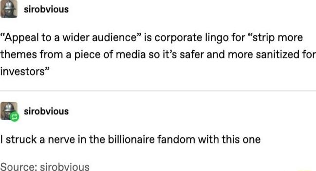G sirobvious Appeal to a wider audience is corporate lingo for strip more themes from a piece of media so its safer and more sanitized for investors B sirobvious I struck a nerve in the billionaire fandom with this one Source sirobvious