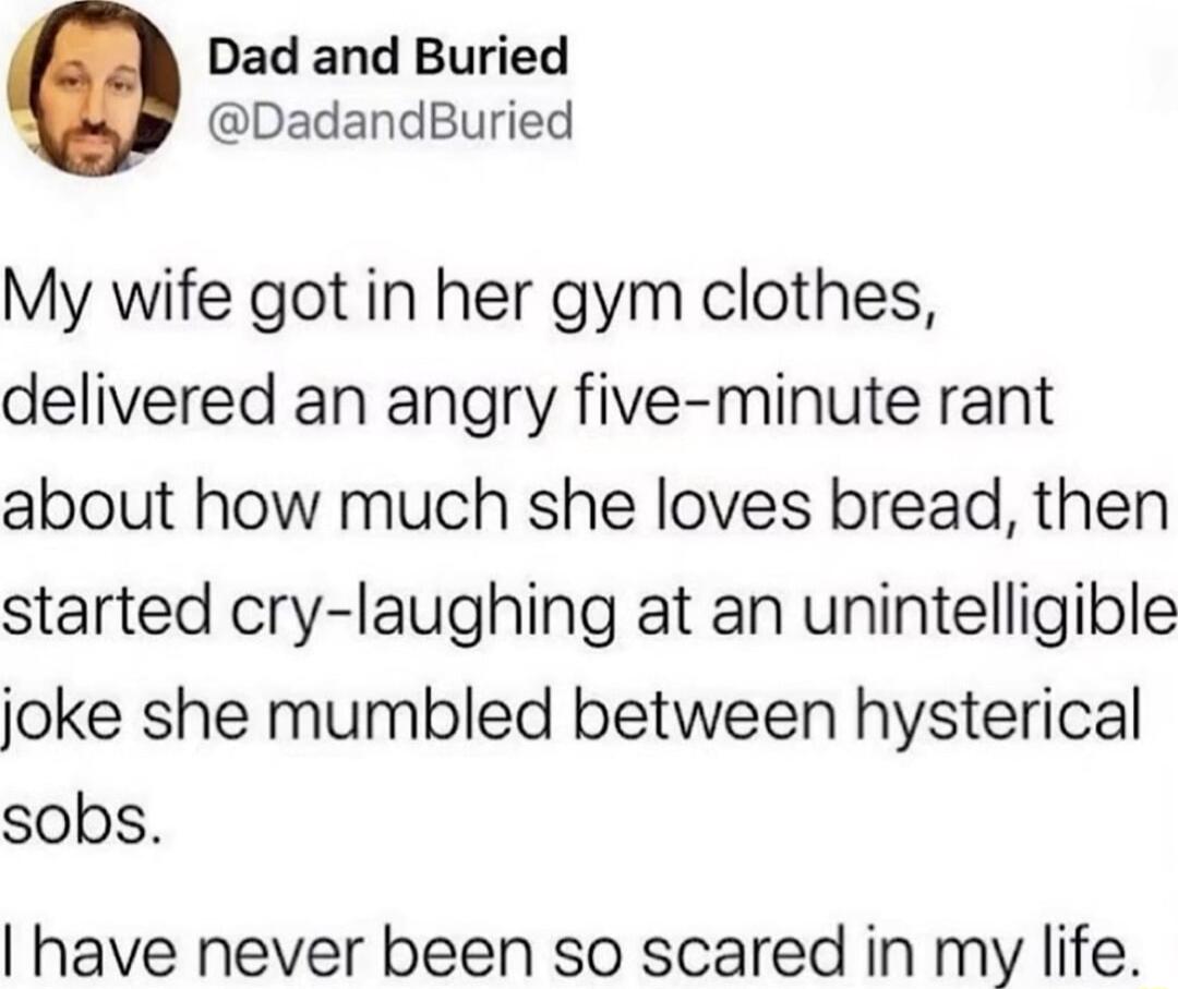 Dad and Buried DadandBuried My wife got in her gym clothes delivered an angry five minute rant about how much she loves bread then started cry laughing at an unintelligible joke she mumbled between hysterical sobs have never been so scared in my life