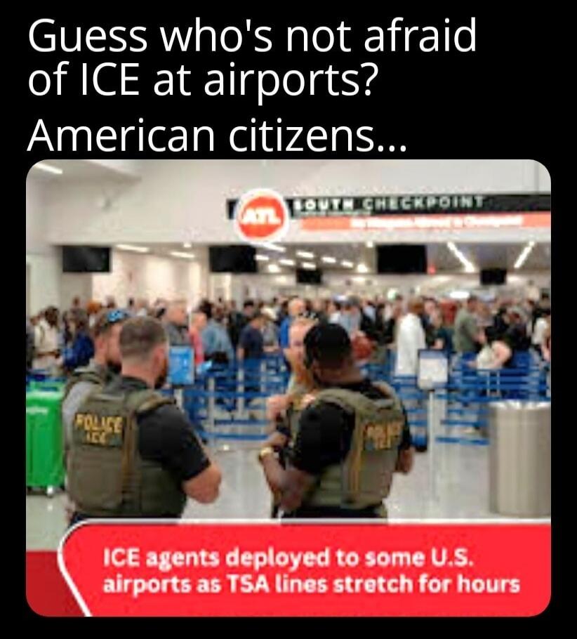 Guess who's not afraid of ICE at airports? American citizens... ATL SOUTH CHECKPOINT POLICE ICE ICE agents deployed to some U.S. airports as TSA lines stretch for hours