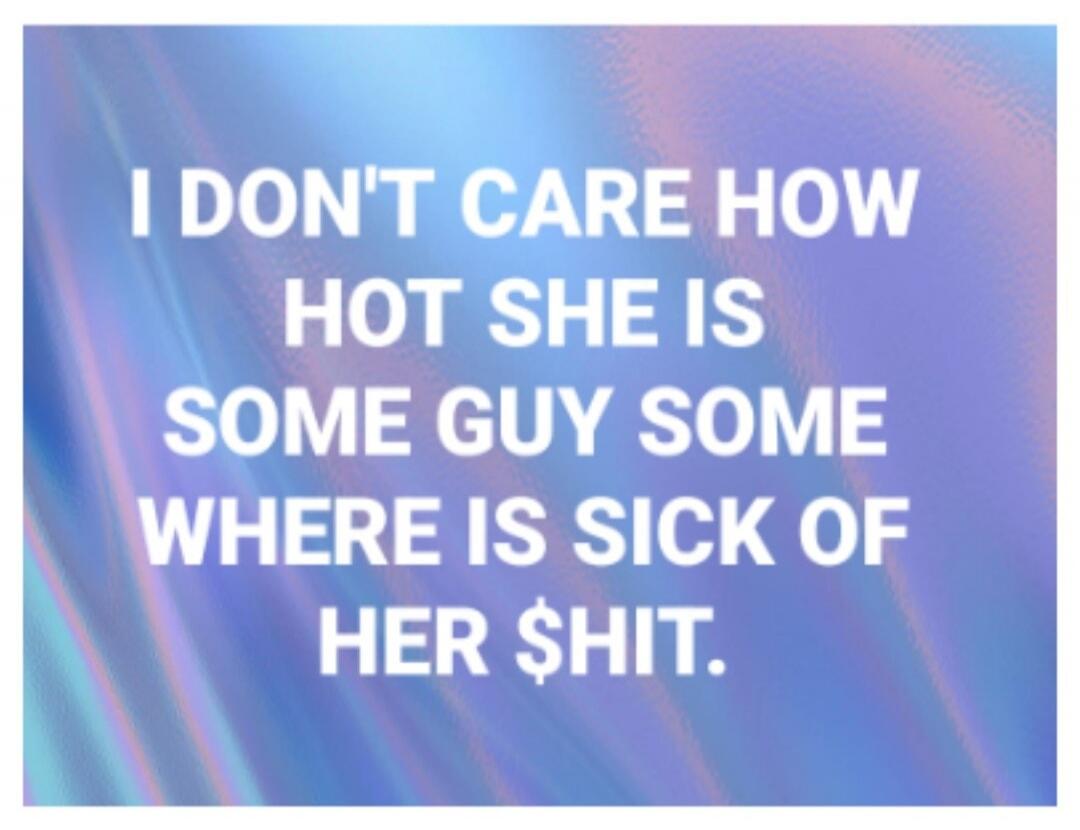 I DON'T CARE HOW HOT SHE IS SOME GUY SOME WHERE IS SICK OF HER $HIT.