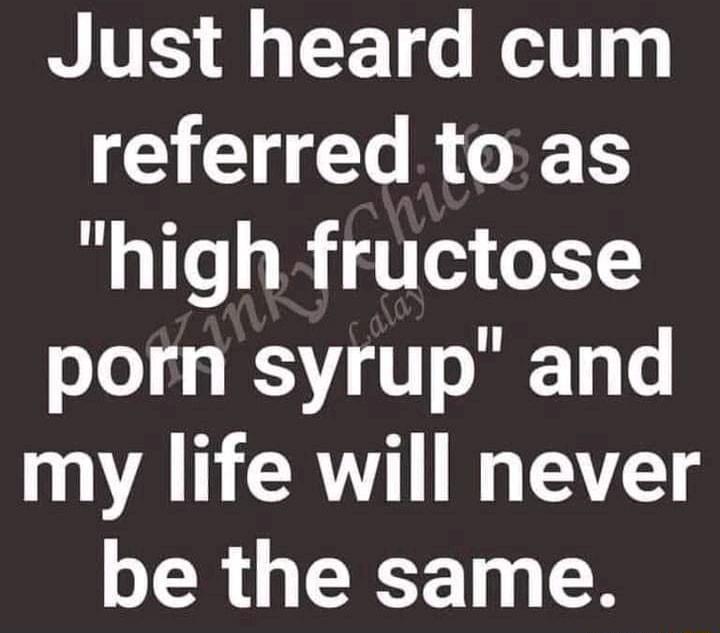 Just heard cum CIEN O RGER high fructose porn syrup and my life will never be the same