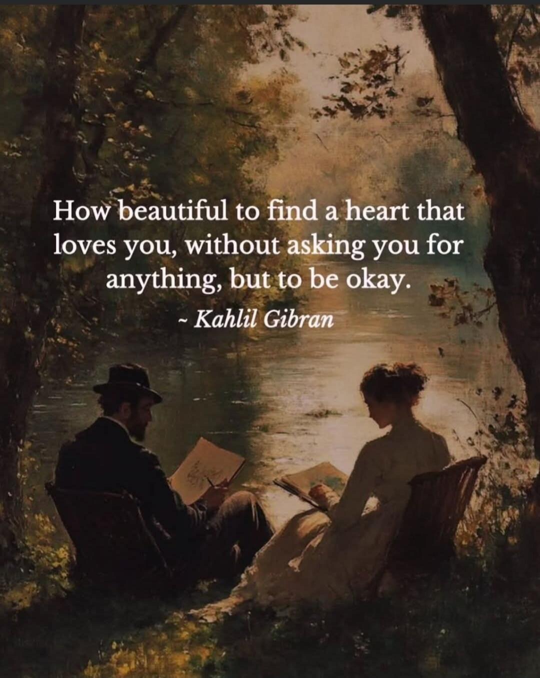 How beautiful to find a heart that loves you, without asking you for anything, but to be okay. ~ Kahlil Gibran