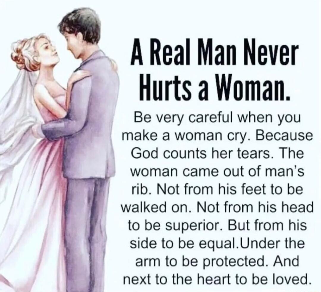 A Real Man Never Hurts a Woman Be very careful when you make a woman cry Because God counts her tears The woman came out of mans rib Not from his feet to be walked on Not from his head to be superior But from his side to be equalUnder the arm to be protected And next to the heart to be loved