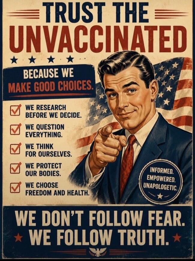 TRUST THE UNVACCINATED. BECAUSE WE MAKE GOOD CHOICES. WE RESEARCH BEFORE WE DECIDE. WE QUESTION EVERYTHING. WE THINK FOR OURSELVES. WE PROTECT OUR BODIES. WE CHOOSE FREEDOM AND HEALTH. INFORMED. EMPOWERED. UNAPOLOGETIC. WE DON'T FOLLOW FEAR. WE FOLLOW TRUTH.