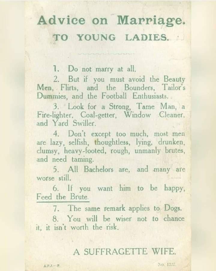 Advice on Marriage TO YOUNG LADIES 1 Do not marry at all 2 But if you must avoid the Beauty Men Flirts and the Bounders Tailors Dummies and the Football Enthusiasts 3 Look for a Strong Tame Man a Fire lighter Coal getter Window Cleaner and Yard Swiller 4 Dont except too much most men are lazy selfish thoughtless lying drunken clumsy heavy footed rough unmanly bruta y and need taming 5 All Bachelor