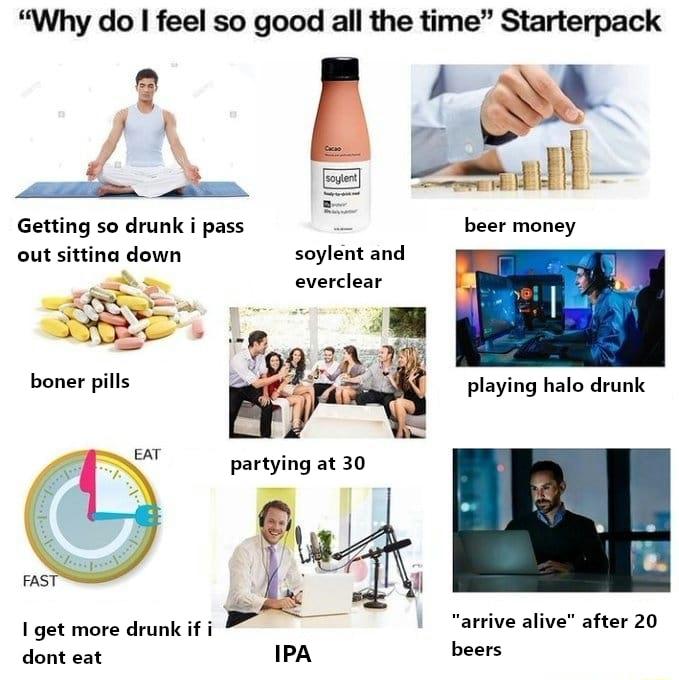 Why do feel so good all the time Starterpack Getting so drunk i pass i out sittina down soylent and everclear boner pills EAT FAS 1 get more drunk if i arrive alive after 20 dont eat beers