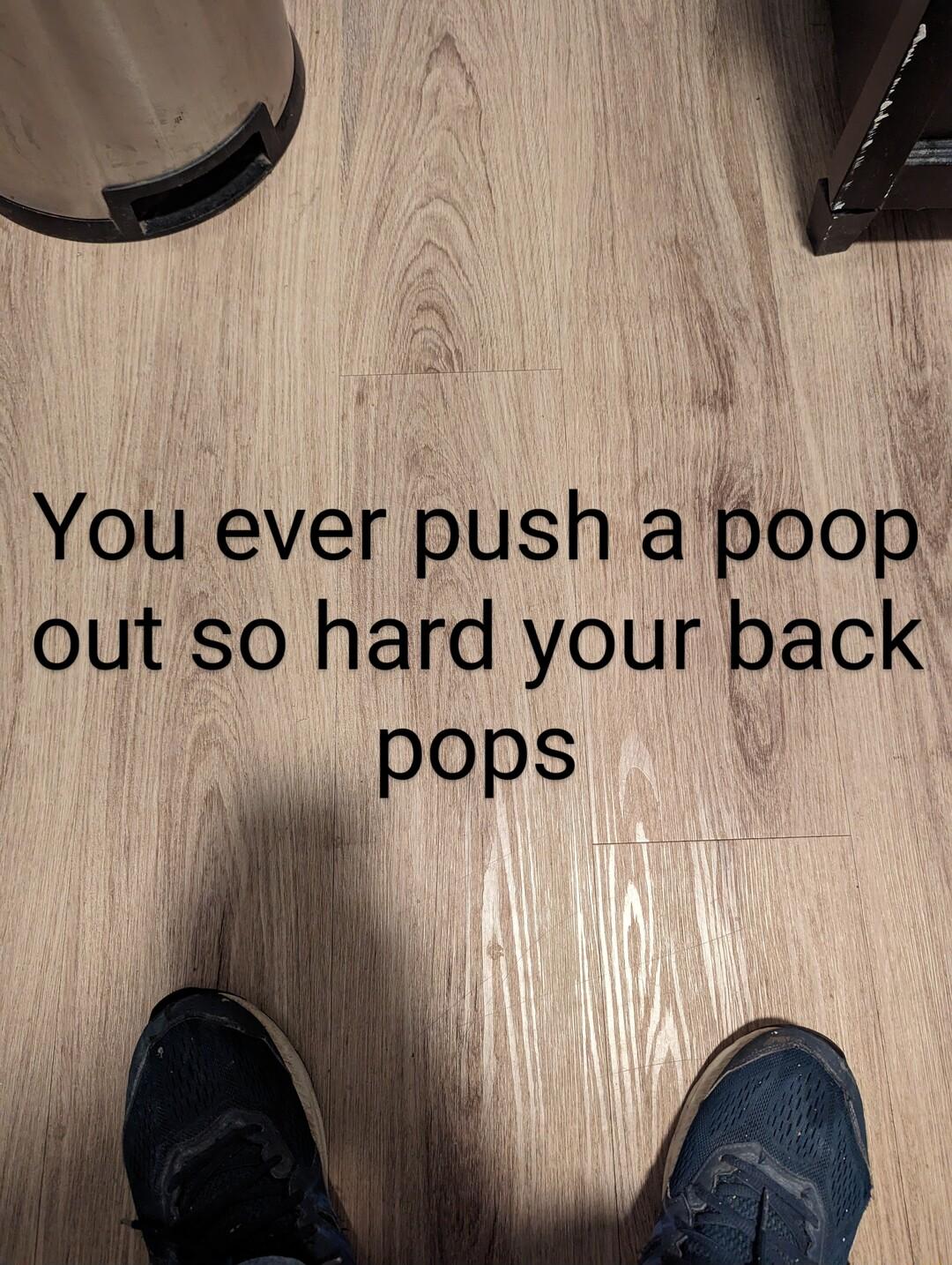 You ever push a poop out so hard your back pops