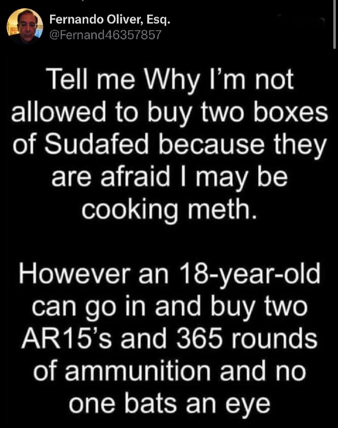 Fernando Oliver, Esq. @Fernand46357857 Tell me Why I'm not allowed to buy two boxes of Sudafed because they are afraid I may be cooking meth. However an 18-year-old can go in and buy two AR15's and 365 rounds of ammunition and no one bats an eye.
