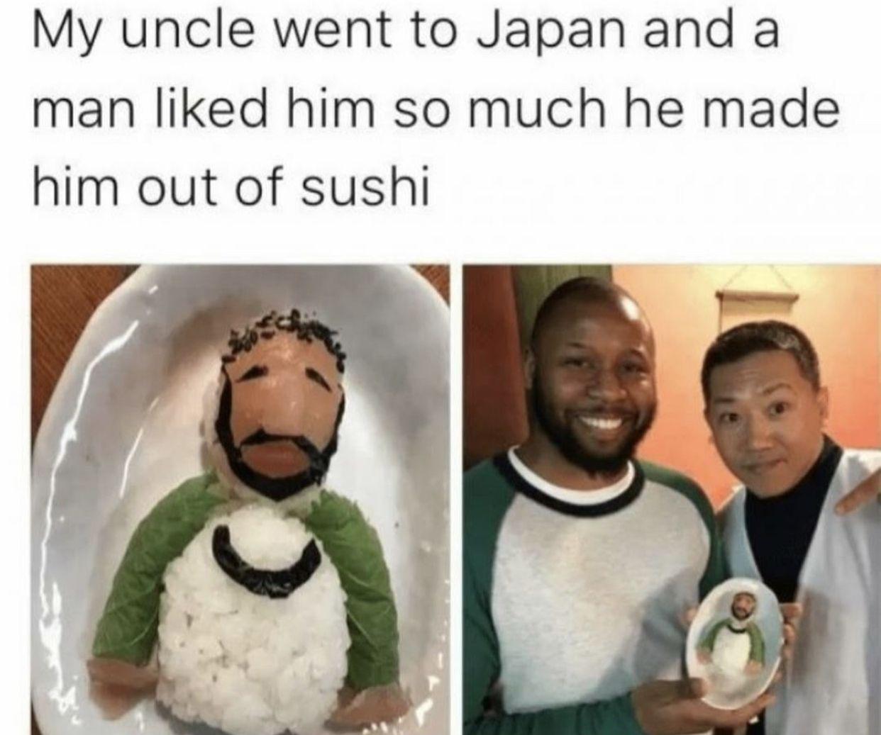 My uncle went to Japan and a man liked him so much he made him out of sushi