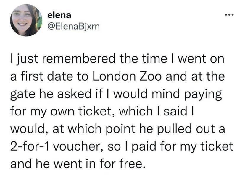 elena ElenaBjxm just remembered the time went on a first date to London Zoo and at the gate he asked if would mind paying for my own ticket which said would at which point he pulled out a 2 for 1 voucher so paid for my ticket and he went in for free