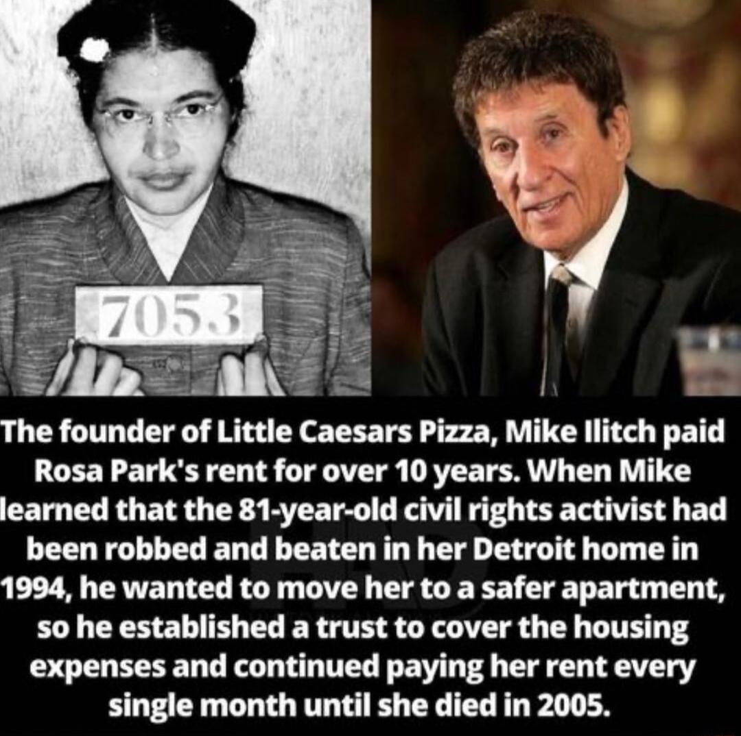 The founder of Little Caesars Pizza Mike llitch paid Rosa Parks rent for over 10 years When Mike learned that the 81 year old civil rights activist had been robbed and beaten in her Detroit home in 1994 he wanted to move her to a safer apartment so he established a trust to cover the housing expenses and continued paying her rent every single month until she died in 2005