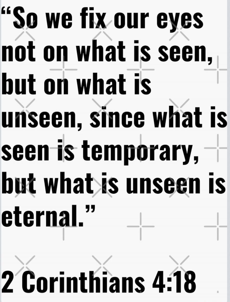 So we fix our eyes not on what is seen, but on what is unseen, since what is seen is temporary, but what is unseen is eternal. 2 Corinthians 4:18