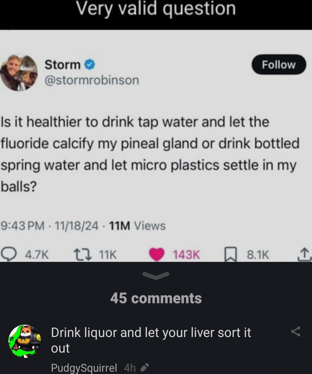 stormrobinsor Is it healthier to drink tap water and let the fluoride calcify my pineal gland or drink bottled spring water and let micro plastics settle in my balls 45 comments Drink liquor and let your liver sort it out irrel