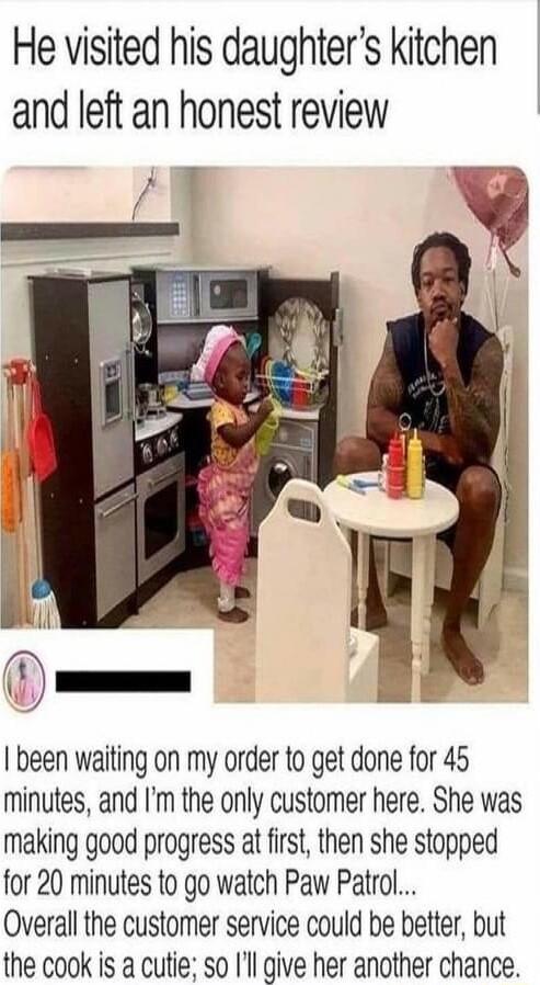 He visited his daughters kitchen and left an honest review been waiting on my order o get done for 45 minutes and Im the only customer here She was making good progress at first then she stopped for 20 minutes to go watch Paw Patrol Overall the customer service could be better but the cook is a cutie so Ill give her another chance