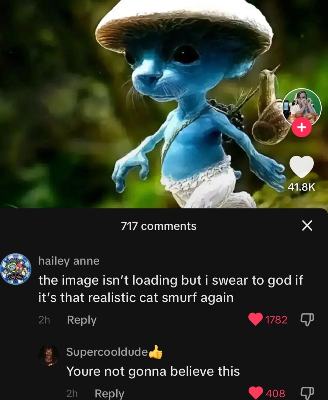717 comments X hailey anne the image isnt loading but i swear to god if its that realistic cat smurf again Reply Pi7s2 CP Supercooldudedy ACIUER LU ER TR G Reply Yz P Fl