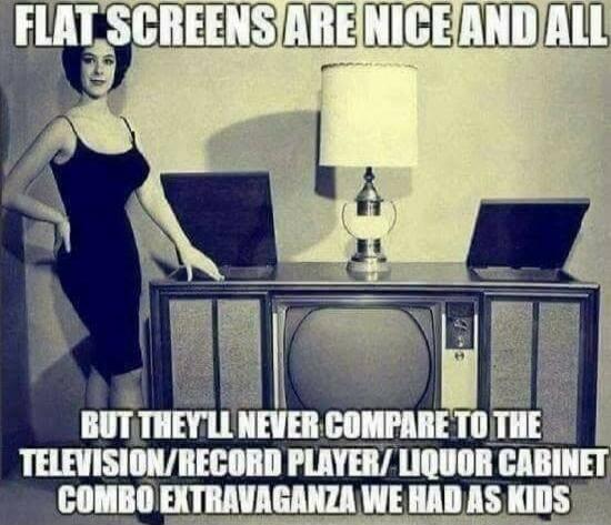 FLAT SCREENS ARE NICE AND ALL BUT THEY'LL NEVER COMPARE TO THE TELEVISION/RECORD PLAYER/LIQUOR CABINET COMBO EXTRAVAGANZA WE HAD AS KIDS
