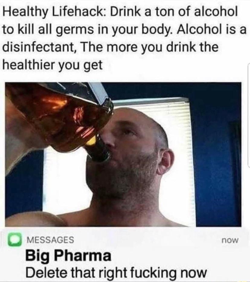 Healthy Lifehack Drink a ton of alcohol to kill all germs in your body Alcohol is a disinfectant The more you drink the healthier you get J MEssacEs now Big Pharma Delete that right fucking now
