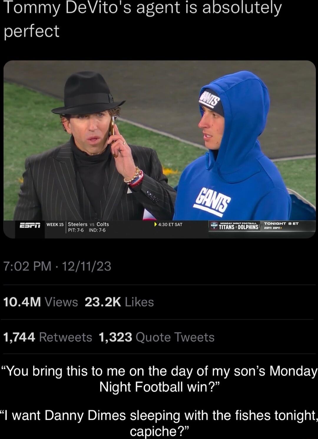 Tommy DeVitos agent is absolutely perfect 702 PM 121123 X RUETER 3L RICE 1744 Retweets 1323 Quote Tweets You bring this to me on the day of my sons Monday Night Football win want Danny Dimes sleeping with the fishes tonight capiche